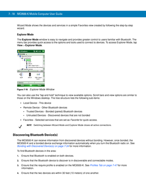 Page 1387 - 18 MC9500-K Mobile Computer User Guide
Wizard Mode shows the devices and services in a simple Favorites view created by following the step-by-step 
wizard.
Explorer Mode
The Explorer Mode window is easy to navigate and provides greater control to users familiar with Bluetooth. The 
menu bar provides quick access to the options and tools used to connect to devices. To access Explorer Mode, tap 
View > Explorer Mode.
Figure 7-16    Explorer Mode Window
You can also use the “tap and hold” technique to...