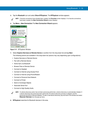 Page 139Using Bluetooth 7 - 19
5.Tap the Bluetooth icon and select Show BTExplorer. The BTExplorer window appears.
6.Ta p  Menu > New Connection.The New Connection Wizard appears.
Figure 7-17    BTExplorer Window
7.Select Explore Services on Remote Device or another from the drop-down list and tap Next.
The following actions are available in the drop-down list (actions may vary depending upon configurations):
Explore Services on Remote Device
Pair with a Remote Device
Active Sync via Bluetooth
Browse Files on...