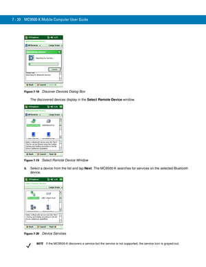 Page 1407 - 20 MC9500-K Mobile Computer User Guide
Figure 7-18    Discover Devices Dialog Box
The discovered devices display in the Select Remote Device window.
Figure 7-19    Select Remote Device Window
9.Select a device from the list and tap Next. The MC9500-K searches for services on the selected Bluetooth 
device.
Figure 7-20    Device Services
NOTEIf the MC9500-K discovers a service but the service is not supported, the service icon is grayed-out. 