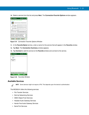 Page 141Using Bluetooth 7 - 21
10.Select a service from the list and press Next. The Connection Favorite Options window appears.
Figure 7-21    Connection Favorite Options Window
11 .In the Favorite Name text box, enter a name for this service that will appear in the Favorite window.
12.Ta p  Next. The Connection Summary window appears.
13.Ta p  Connect to add the service to the Favorite window and connect to the service.
Figure 7-22    Favorites Window
Available Services
The MC9500-K offers the following...