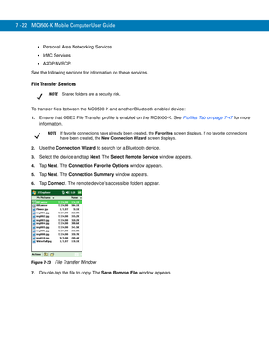 Page 1427 - 22 MC9500-K Mobile Computer User Guide
Personal Area Networking Services
IrMC Services
A2DP/AVRCP.
See the following sections for information on these services.
File Transfer Services
To transfer files between the MC9500-K and another Bluetooth enabled device:
1.Ensure that OBEX File Transfer profile is enabled on the MC9500-K. See Profiles Tab on page 7-47 for more 
information.
2.Use the Connection Wizard to search for a Bluetooth device. 
3.Select the device and tap Next. The Select Remote Service...