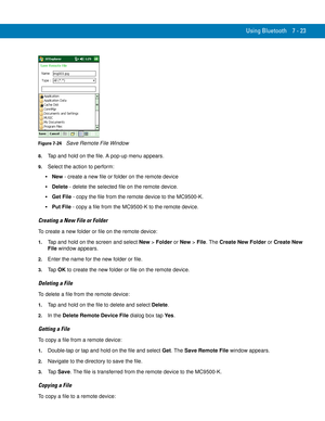 Page 143Using Bluetooth 7 - 23
Figure 7-24    Save Remote File Window
8.Tap and hold on the file. A pop-up menu appears.
9.Select the action to perform:
New - create a new file or folder on the remote device
Delete - delete the selected file on the remote device.
Get File - copy the file from the remote device to the MC9500-K.
Put File - copy a file from the MC9500-K to the remote device.
Creating a New File or Folder
To create a new folder or file on the remote device:
1.Tap and hold on the screen and select...