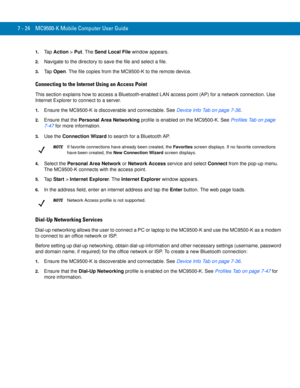 Page 1447 - 24 MC9500-K Mobile Computer User Guide
1.Ta p  Action > Put. The Send Local File window appears.
2.Navigate to the directory to save the file and select a file.
3.Ta p  Open. The file copies from the MC9500-K to the remote device.
Connecting to the Internet Using an Access Point
This section explains how to access a Bluetooth-enabled LAN access point (AP) for a network connection. Use 
Internet Explorer to connect to a server.
1.Ensure the MC9500-K is discoverable and connectable. See Device Info Tab...