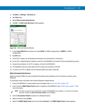 Page 145Using Bluetooth 7 - 25
3.Ta p  Menu > Settings > Services tab.
4.Ta p  Add button.
5.Select Dial-up networking Service.
6.Ta p  OK. The Edit Local Services window appears.
Figure 7-25    Edit Local Service Window
7.In the Local COM Port drop-down list, select DUN1 for GSM configurations or WMP9 for CDMA 
configurations.
8.Ta p  OK twice.
9.On the PC or laptop, set up Bluetooth according to the manufacturer’s instructions.
10.On the PC or laptop Bluetooth software, search for the MC9500-K and select the...