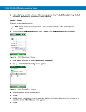 Page 1467 - 26 MC9500-K Mobile Computer User Guide
6.In the Action drop-down list, select one of the following options: Send Contact Information, Swap Contact 
Information, Fetch Contact Information, or Send a Picture.
Sending a Contact
To send a contact to another device:
1.Tap and hold on OBEX Object Push and select Connect. The OBEX Object Push window appears.
Figure 7-26    OBEX Object Push Window
2.In the Action: drop-down list, select Send Contact Information.
3.Tap . The Select Contact Entry window...