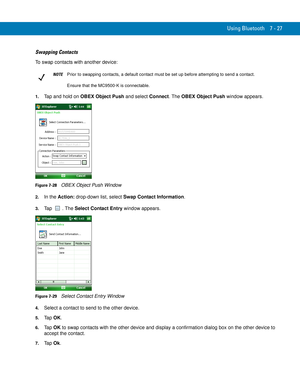 Page 147Using Bluetooth 7 - 27
Swapping Contacts
To swap contacts with another device:
1.Tap and hold on OBEX Object Push and select Connect. The OBEX Object Push window appears.
Figure 7-28    OBEX Object Push Window
2.In the Action: drop-down list, select Swap Contact Information.
3.Tap . The Select Contact Entry window appears.
Figure 7-29    Select Contact Entry Window
4.Select a contact to send to the other device.
5.Ta p  OK.
6.Ta p  OK to swap contacts with the other device and display a confirmation...