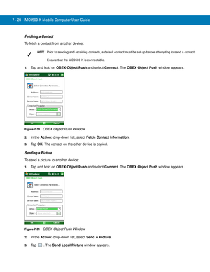 Page 1487 - 28 MC9500-K Mobile Computer User Guide
Fetching a Contact
To fetch a contact from another device:
1.Tap and hold on OBEX Object Push and select Connect. The OBEX Object Push window appears.
Figure 7-30    OBEX Object Push Window
2.In the Action: drop-down list, select Fetch Contact information.
3.Ta p  OK. The contact on the other device is copied.
Sending a Picture
To send a picture to another device:
1.Tap and hold on OBEX Object Push and select Connect. The OBEX Object Push window appears.
Figure...