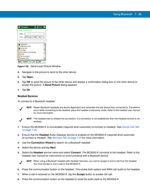 Page 149Using Bluetooth 7 - 29
Figure 7-32    Send Local Picture Window
4.Navigate to the picture to send to the other device.
5.Ta p  Open.
6.Ta p  OK to send the picture to the other device and display a confirmation dialog box on the other device to 
accept the picture. A Send Picture dialog appears.
7.Ta p  Ok.
Headset Services
To connect to a Bluetooth headset:
1.Ensure the MC9500-K is connectable (required when automatic re-connect is initiated). See Device Info Tab 
on page 7-36.
2.Ensure that the Headset...