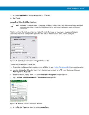 Page 151Using Bluetooth 7 - 31
3.In the Local COM Port: drop-down list select a COM port.
4.Ta p  Finish.
ActiveSync Using Serial Port Services
Use the wireless Bluetooth serial port connection for ActiveSync just as you would a physical serial cable 
connection. You must configure the application that will use the connection to the correct serial port.
Figure 7-34    ActiveSync Connection Settings Window on PC
To establish an ActiveSync connection:
1.Ensure that the Sync profile is enabled on the MC9500-K. See...