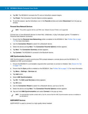 Page 1527 - 32 MC9500-K Mobile Computer User Guide
6.Ta p  OK. The MC9500-K connects the PC and an ActiveSync session begins.
7.Ta p  Finish. The Connection Favorite Options window appears.
8.To end the session, tap the ActiveSync icon in the Favorite window and select Disconnect from the pop-up 
window.
Personal Area Network Services
Connect two or more Bluetooth devices to share files, collaborate, or play multi-player games. To establish a 
Personal Area Network connection:
1.Ensure that the Personal Area...
