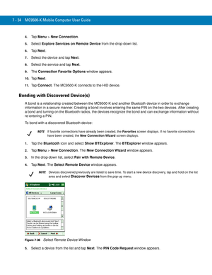 Page 1547 - 34 MC9500-K Mobile Computer User Guide
4.Ta p  Menu > New Connection.
5.Select Explore Services on Remote Device from the drop-down list.
6.Ta p  Next.
7.Select the device and tap Next.
8.Select the service and tap Next.
9.The Connection Favorite Options window appears.
10.Ta p  Next.
11 .Ta p  Connect. The MC9500-K connects to the HID device.
Bonding with Discovered Device(s)
A bond is a relationship created between the MC9500-K and another Bluetooth device in order to exchange 
information in a...