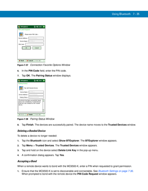 Page 155Using Bluetooth 7 - 35
Figure 7-37    Connection Favorite Options Window
6.In the PIN Code field, enter the PIN code.
7.Ta p  OK. The Pairing Status window displays.
Figure 7-38    Pairing Status Window
8.Ta p  Finish. The devices are successfully paired. The device name moves to the Trusted Devices window.
Deleting a Bonded Device
To delete a device no longer needed:
1.Tap the Bluetooth icon and select Show BTExplorer. The BTExplorer window appears.
2.Ta p  Menu > Trusted Devices. The Trusted Devices...