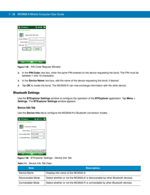 Page 1567 - 36 MC9500-K Mobile Computer User Guide
Figure 7-39    PIN Code Request Window
2.In the PIN Code: text box, enter the same PIN entered on the device requesting the bond. The PIN must be 
between 1 and 16 characters.
3.In the Device Name: text box, edit the name of the device requesting the bond, if desired.
4.Ta p  OK to create the bond. The MC9500-K can now exchange information with the other device.
Bluetooth Settings
Use the BTExplorer Settings window to configure the operation of the BTExplorer...