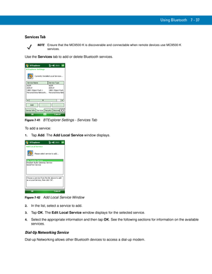 Page 157Using Bluetooth 7 - 37
Services Tab
Use the Services tab to add or delete Bluetooth services.
Figure 7-41    BTExplorer Settings - Services Tab
To add a service:
1.Ta p  Add. The Add Local Service window displays.
Figure 7-42    Add Local Service Window
2.In the list, select a service to add.
3.Ta p  OK. The Edit Local Service window displays for the selected service.
4.Select the appropriate information and then tap OK. See the following sections for information on the available 
services.
Dial-Up...