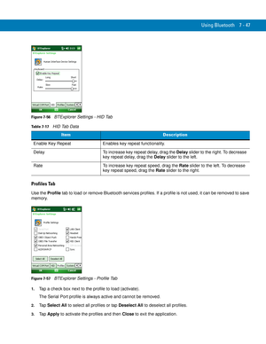 Page 167Using Bluetooth 7 - 47
Figure 7-56    BTExplorer Settings - HID Tab
Profiles Tab
Use the Profile tab to load or remove Bluetooth services profiles. If a profile is not used, it can be removed to save 
memory.
Figure 7-57    BTExplorer Settings - Profile Tab
1.Tap a check box next to the profile to load (activate).
The Serial Port profile is always active and cannot be removed.
2.Ta p  Select All to select all profiles or tap Deselect All to deselect all profiles.
3.Ta p  Apply to activate the profiles...