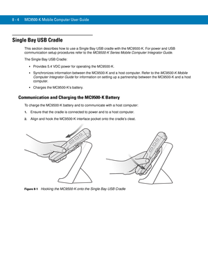 Page 1748 - 4 MC9500-K Mobile Computer User Guide
Single Bay USB Cradle
This section describes how to use a Single Bay USB cradle with the MC9500-K. For power and USB 
communication setup procedures refer to the MC9500-K Series Mobile Computer Integrator Guide.
The Single Bay USB Cradle:
Provides 5.4 VDC power for operating the MC9500-K.
Synchronizes information between the MC9500-K and a host computer. Refer to the MC9500-K Mobile 
Computer Integrator Guide for information on setting up a partnership between...