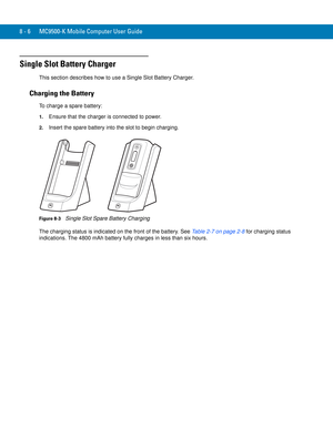 Page 1768 - 6 MC9500-K Mobile Computer User Guide
Single Slot Battery Charger
This section describes how to use a Single Slot Battery Charger.
Charging the Battery
To charge a spare battery:
1.Ensure that the charger is connected to power.
2.Insert the spare battery into the slot to begin charging.
Figure 8-3    Single Slot Spare Battery Charging
The charging status is indicated on the front of the battery. See Table 2-7 on page 2-8 for charging status 
indications. The 4800 mAh battery fully charges in less...