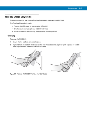 Page 177Accessories 8 - 7
Four Bay Charge Only Cradle
This section describes how to use a Four Bay Charge Only cradle with the MC9500-K.
The Four Bay Charge Only cradle:
Provides 5.4 VDC power for operating the MC9500-K.
Simultaneously charges up to four MC9500-K devices.
Mounts on a wall or desktop using the appropriate mounting bracket.
Charging
To charge the MC9500-K:
1.Ensure that the cradle is connected to power.
2.Align and hook the MC9500-K interface pocket onto the cradle’s cleat. Optional guide cups can...