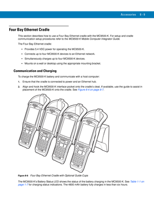 Page 179Accessories 8 - 9
Four Bay Ethernet Cradle
This section describes how to use a Four Bay Ethernet cradle with the MC9500-K. For setup and cradle 
communication setup procedures refer to the MC9500-K Mobile Computer Integrator Guide.
The Four Bay Ethernet cradle:
Provides 5.4 VDC power for operating the MC9500-K.
Connects up to four MC9500-K devices to an Ethernet network.
Simultaneously charges up to four MC9500-K devices.
Mounts on a wall or desktop using the appropriate mounting bracket.
Communication...