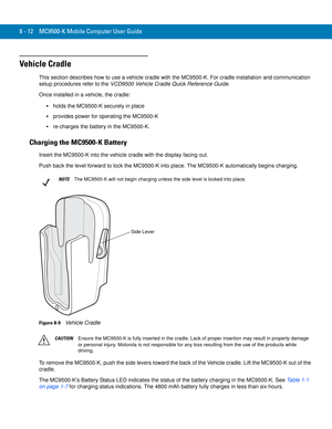 Page 1828 - 12 MC9500-K Mobile Computer User Guide
Vehicle Cradle
This section describes how to use a vehicle cradle with the MC9500-K. For cradle installation and communication 
setup procedures refer to the VCD9500 Vehicle Cradle Quick Reference Guide.
Once installed in a vehicle, the cradle:
holds the MC9500-K securely in place
provides power for operating the MC9500-K
re-charges the battery in the MC9500-K.
Charging the MC9500-K Battery
Insert the MC9500-K into the vehicle cradle with the display facing...