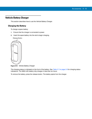 Page 183Accessories 8 - 13
Vehicle Battery Charger
This section describes how to use the Vehicle Battery Charger.
Charging the Battery
To charge a spare battery:
1.Ensure that the charger is connected to power.
2.Insert the spare battery into the slot to begin charging.
Figure 8-10    Vehicle Battery Charger
The charging status is indicated on the front of the battery. See Table 2-7 on page 2-8 for charging status 
indications. The 4800 mAh battery fully charges in less than six hours.
To remove the battery,...