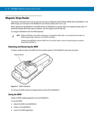 Page 1848 - 14 MC9500-K Mobile Computer User Guide
Magnetic Stripe Reader
This section describes how to set up and use the snap-on (Magnetic Stripe Reader (MSR) with the MC9500-K. The 
MSR snaps on to the back of the MC9500-K and removes easily when not in use.
When attached to the MC9500-K, the MSR allows the MC9500-K to capture data from magnetic stripe cards. To 
download sample MSR data capture software, visit the Support Central web site.
To charge to MC9500-K with the MSR attached, 
Attaching and Removing...