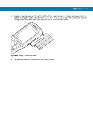 Page 185Accessories 8 - 15
4.Swipe the magnetic stripe card through the MSR, with the magnetic stripe on the card facing away from the 
MC9500-K. Swipe the card in either direction, up and down or down and up. For best results, gently press the 
card against the back of the MSR while swiping to ensure contact with the reader.
Figure 8-12    Swipe Card through MSR
5.The application indicates if the data has been read correctly. 