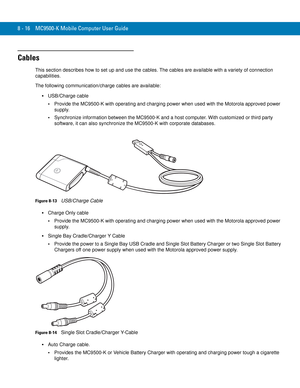 Page 1868 - 16 MC9500-K Mobile Computer User Guide
Cables
This section describes how to set up and use the cables. The cables are available with a variety of connection 
capabilities.
The following communication/charge cables are available:
USB/Charge cable
Provide the MC9500-K with operating and charging power when used with the Motorola approved power 
supply.
Synchronize information between the MC9500-K and a host computer. With customized or third party 
software, it can also synchronize the MC9500-K with...