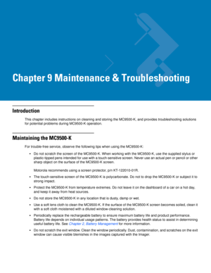 Page 189Chapter 9 Maintenance & Troubleshooting
Introduction
This chapter includes instructions on cleaning and storing the MC9500-K, and provides troubleshooting solutions 
for potential problems during MC9500-K operation.
Maintaining the MC9500-K
For trouble-free service, observe the following tips when using the MC9500-K:
Do not scratch the screen of the MC9500-K. When working with the MC9500-K, use the supplied stylus or 
plastic-tipped pens intended for use with a touch-sensitive screen. Never use an actual...