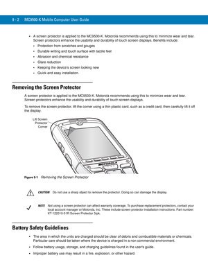 Page 1909 - 2 MC9500-K Mobile Computer User Guide
A screen protector is applied to the MC9500-K. Motorola recommends using this to minimize wear and tear. 
Screen protectors enhance the usability and durability of touch screen displays. Benefits include:
Protection from scratches and gouges
Durable writing and touch surface with tactile feel
Abrasion and chemical resistance
Glare reduction
Keeping the device’s screen looking new
Quick and easy installation.
Removing the Screen Protector
A screen protector is...