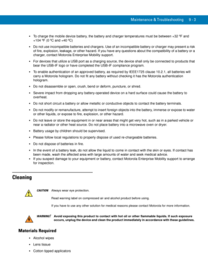 Page 191Maintenance & Troubleshooting 9 - 3
To charge the mobile device battery, the battery and charger temperatures must be between +32 ºF and 
+104 ºF (0 ºC and +40 ºC)
Do not use incompatible batteries and chargers. Use of an incompatible battery or charger may present a risk 
of fire, explosion, leakage, or other hazard. If you have any questions about the compatibility of a battery or a 
charger, contact Motorola Enterprise Mobility support.
For devices that utilize a USB port as a charging source, the...