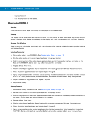 Page 1929 - 4 MC9500-K Mobile Computer User Guide
Isopropyl alcohol
Can of compressed air with a tube.
Cleaning the MC9500-K
Housing
Using the alcohol wipes, wipe the housing including keys and in-between keys.
Display
The display can be wiped down with the alcohol wipes, but care should be taken not to allow any pooling of liquid 
around the edges of the display. Immediately dry the display with a soft, non-abrasive cloth to prevent streaking.
Scanner Exit Window
Wipe the scanner exit window periodically with a...