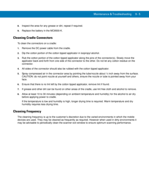 Page 193Maintenance & Troubleshooting 9 - 5
8.Inspect the area for any grease or dirt, repeat if required.
9.Replace the battery in the MC9500-K.
Cleaning Cradle Connectors
To clean the connectors on a cradle:
1.Remove the DC power cable from the cradle.
2.Dip the cotton portion of the cotton tipped applicator in isopropyl alcohol.
3.Rub the cotton portion of the cotton tipped applicator along the pins of the connector(s). Slowly move the 
applicator back-and-forth from one side of the connector to the other. Do...