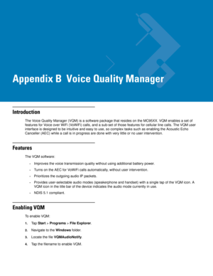 Page 215Appendix B  Voice Quality Manager
Introduction
The Voice Quality Manager (VQM) is a software package that resides on the MC95XX. VQM enables a set of 
features for Voice over WiFi (VoWiFi) calls, and a sub-set of those features for cellular line calls. The VQM user 
interface is designed to be intuitive and easy to use, so complex tasks such as enabling the Acoustic Echo 
Canceller (AEC) while a call is in progress are done with very little or no user intervention.
Features
The VQM software:
•Improves...