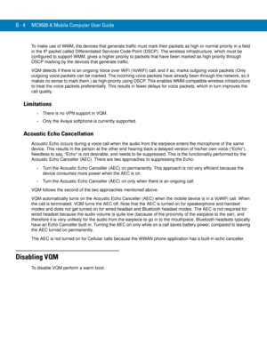 Page 218B - 4 MC9500-K Mobile Computer User Guide
To make use of WMM, the devices that generate traffic must mark their packets as high or normal priority in a field 
in the IP packet called Differentiated Services Code-Point (DSCP). The wireless infrastructure, which must be 
configured to support WMM, gives a higher priority to packets that have been marked as high priority through 
DSCP marking by the devices that generate traffic.
VQM detects if there is an ongoing Voice over WiFi (VoWiFi) call, and if so,...