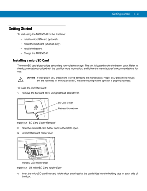 Page 23Getting Started 1 - 3
Getting Started
To start using the MC9500-K for the first time:
Install a microSD card (optional)
Install the SIM card (MC9596 only)
Install the battery.
Charge the MC9500-K.
Installing a microSD Card
The microSD card slot provides secondary non-volatile storage. The slot is located under the battery pack. Refer to 
the documentation provided with the card for more information, and follow the manufacturer’s recommendations for 
use.
To install the microSD card:
1.Remove the SD card...