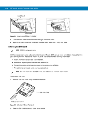 Page 241 - 4 MC9500-K Mobile Computer User Guide
Figure 1-4    Insert microSD Card in Holder
5.Close the card holder door and slide to the right to lock into place.
6.Align the SD card cover over the access hole and press down until it snaps into place.
Installing the SIM Card
GSM phone service requires a Subscriber Identification Module (SIM) card, or smart card. Obtain the card from the 
your service provider. The card fits into the MC9596 and can contain the following information:
Mobile phone service...