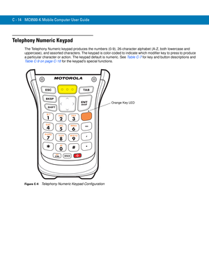 Page 232C - 14 MC9500-K Mobile Computer User Guide
Telephony Numeric Keypad
The Telephony Numeric keypad produces the numbers (0-9), 26-character alphabet (A-Z, both lowercase and 
uppercase), and assorted characters. The keypad is color-coded to indicate which modifier key to press to produce 
a particular character or action. The keypad default is numeric. See Table C-7 for key and button descriptions and 
Table C-9 on page C-18 for the keypad’s special functions.
Figure C-4    Telephony Numeric Keypad...