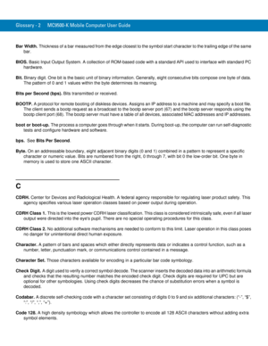 Page 240Glossary - 2 MC9500-K Mobile Computer User Guide
Bar Width. Thickness of a bar measured from the edge closest to the symbol start character to the trailing edge of the same 
bar.
BIOS. Basic Input Output System. A collection of ROM-based code with a standard API used to interface with standard PC 
hardware.
Bit. Binary digit. One bit is the basic unit of binary information. Generally, eight consecutive bits compose one byte of data. 
The pattern of 0 and 1 values within the byte determines its meaning....