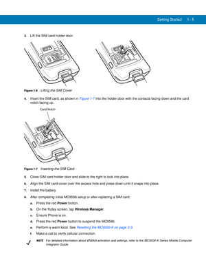 Page 25Getting Started 1 - 5
3.Lift the SIM card holder door.
Figure 1-6    Lifting the SIM Cover
4.Insert the SIM card, as shown in Figure 1-7 into the holder door with the contacts facing down and the card 
notch facing up.
Figure 1-7    Inserting the SIM Card
5.Close SIM card holder door and slide to the right to lock into place.
6.Align the SIM card cover over the access hole and press down until it snaps into place.
7.Install the battery.
8.After completing initial MC9596 setup or after replacing a SIM...