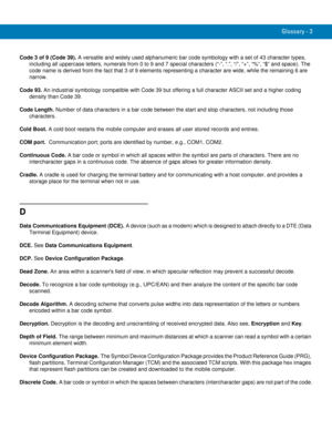 Page 241Glossary - 3
Code 3 of 9 (Code 39). A versatile and widely used alphanumeric bar code symbology with a set of 43 character types, 
including all uppercase letters, numerals from 0 to 9 and 7 special characters (“-”, “.”, “/”, “+”, “%”, “$” and space). The 
code name is derived from the fact that 3 of 9 elements representing a character are wide, while the remaining 6 are 
narrow.
Code 93. An industrial symbology compatible with Code 39 but offering a full character ASCII set and a higher coding 
density...