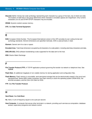 Page 242Glossary - 4 MC9500-K Mobile Computer User Guide
Discrete 2 of 5. A binary bar code symbology representing each character by a group of five bars, two of which are wide. 
The location of wide bars in the group determines which character is encoded; spaces are insignificant. Only numeric 
characters (0 to 9) and START/STOP characters may be encoded.
DRAM. Dynamic random access memory.
DTE. See Data Terminal Equipment.
E
EAN. European Article Number. This European/International version of the UPC provides...