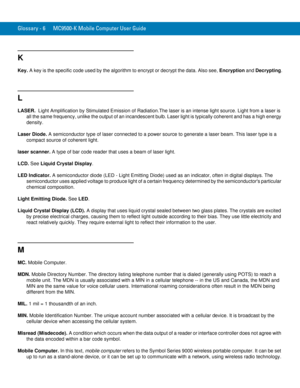 Page 244Glossary - 6 MC9500-K Mobile Computer User Guide
K
Key. A key is the specific code used by the algorithm to encrypt or decrypt the data. Also see, Encryption and Decrypting.
L
LASER.  Light Amplification by Stimulated Emission of Radiation.The laser is an intense light source. Light from a laser is 
all the same frequency, unlike the output of an incandescent bulb. Laser light is typically coherent and has a high energy 
density.
Laser Diode. A semiconductor type of laser connected to a power source to...