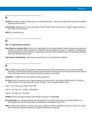 Page 245Glossary - 7
N
Nominal. The exact (or ideal) intended value for a specified parameter. Tolerances are specified as positive and negative 
deviations from this value.
Nominal Size. Standard size for a bar code symbol. Most UPC/EAN codes are used over a range of magnifications (e.g., 
from 0.80 to 2.00 of nominal).
NVM. Non-Volatile Memory.
O
ODI. See Open Data-Link Interface.
Open Data-Link Interface (ODI). Novell’s driver specification for an interface between network hardware and higher-level...