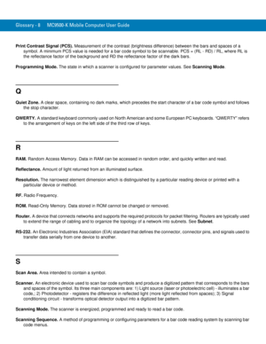 Page 246Glossary - 8 MC9500-K Mobile Computer User Guide
Print Contrast Signal (PCS). Measurement of the contrast (brightness difference) between the bars and spaces of a 
symbol. A minimum PCS value is needed for a bar code symbol to be scannable. PCS = (RL - RD) / RL, where RL is 
the reflectance factor of the background and RD the reflectance factor of the dark bars.
Programming Mode. The state in which a scanner is configured for parameter values. See Scanning Mode.
Q
Quiet Zone. A clear space, containing no...