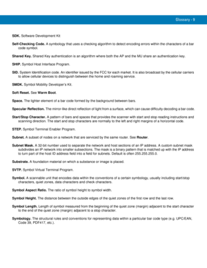 Page 247Glossary - 9
SDK. Software Development Kit
Self-Checking Code. A symbology that uses a checking algorithm to detect encoding errors within the characters of a bar 
code symbol.
Shared Key. Shared Key authentication is an algorithm where both the AP and the MU share an authentication key.
SHIP. Symbol Host Interface Program.
SID. System Identification code. An identifier issued by the FCC for each market. It is also broadcast by the cellular carriers 
to allow cellular devices to distinguish between the...