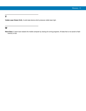 Page 249Glossary - 11
V
Visible Laser Diode (VLD). A solid state device which produces visible laser light.
W
Warm Boot. A warm boot restarts the mobile computer by closing all running programs. All data that is not saved to flash 
memory is lost. 