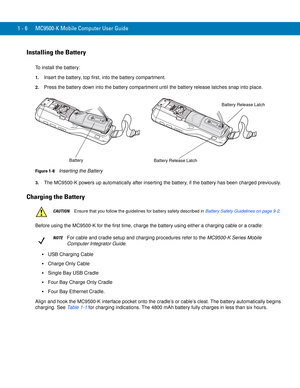 Page 261 - 6 MC9500-K Mobile Computer User Guide
Installing the Battery
To install the battery:
1.Insert the battery, top first, into the battery compartment.
2.Press the battery down into the battery compartment until the battery release latches snap into place.
Figure 1-8    Inserting the Battery
3.The MC9500-K powers up automatically after inserting the battery, if the battery has been charged previously.
Charging the Battery
Before using the MC9500-K for the first time, charge the battery using either a...
