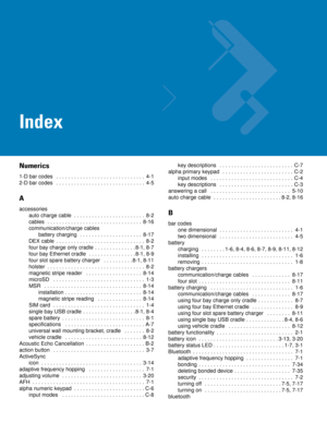 Page 251Index
Numerics
1-D bar codes   . . . . . . . . . . . . . . . . . . . . . . . . . . . . . .  4-1
2-D bar codes   . . . . . . . . . . . . . . . . . . . . . . . . . . . . . .  4-5
A
accessories
auto charge cable  . . . . . . . . . . . . . . . . . . . . . . . .  8-2
cables   . . . . . . . . . . . . . . . . . . . . . . . . . . . . . . . .  8-16
communication/charge cables
battery charging   . . . . . . . . . . . . . . . . . . . . .  8-17
DEX cable  . . . . . . . . . . . . . . . . . . . . . . . . . . . . . ....