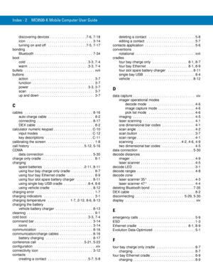 Page 252Index - 2 MC9500-K Mobile Computer User Guide
discovering devices  . . . . . . . . . . . . . . . . . . . 7-6, 7-18
icon  . . . . . . . . . . . . . . . . . . . . . . . . . . . . . . . . . .  3-14
turning on and off   . . . . . . . . . . . . . . . . . . . . 7-5, 7-17
bonding
Bluetooth  . . . . . . . . . . . . . . . . . . . . . . . . . . . . . .  7-34
boot
cold  . . . . . . . . . . . . . . . . . . . . . . . . . . . . . . . . 3-3, 7-4
warm  . . . . . . . . . . . . . . . . . . . . . . . . . . . . . . . 3-3,...